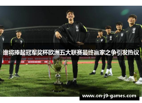 谁将捧起冠军奖杯欧洲五大联赛最终赢家之争引发热议