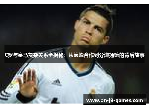 C罗与皇马复杂关系全揭秘：从巅峰合作到分道扬镳的背后故事