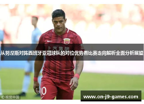 从努涅斯对阵西班牙亚冠球队的对位优势看比赛走向解析全面分析展望