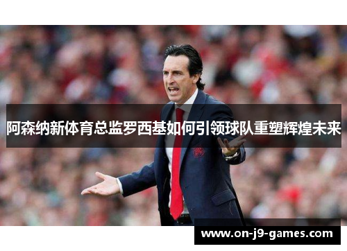 阿森纳新体育总监罗西基如何引领球队重塑辉煌未来