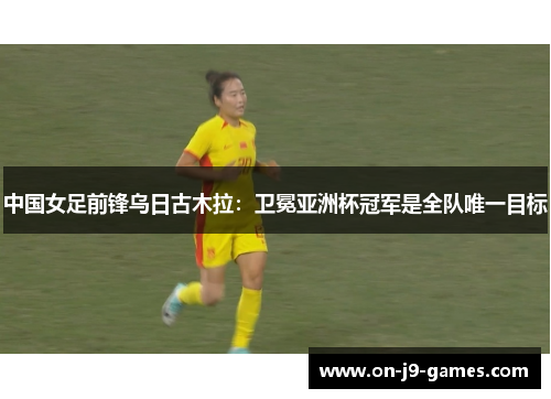 中国女足前锋乌日古木拉：卫冕亚洲杯冠军是全队唯一目标