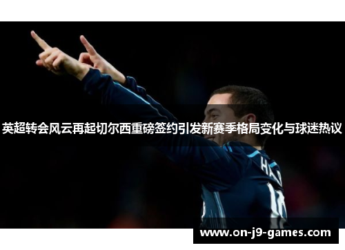 英超转会风云再起切尔西重磅签约引发新赛季格局变化与球迷热议